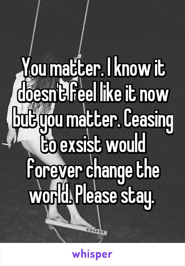 You matter. I know it doesn't feel like it now but you matter. Ceasing to exsist would forever change the world. Please stay. 