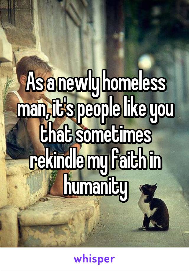 As a newly homeless man, it's people like you that sometimes rekindle my faith in humanity