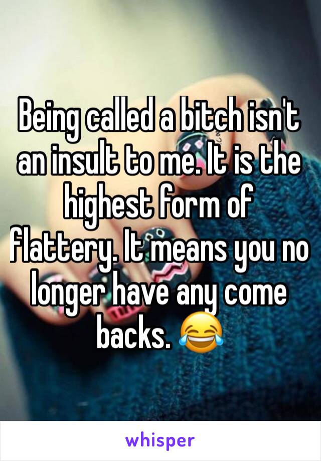 Being called a bitch isn't an insult to me. It is the highest form of flattery. It means you no longer have any come backs. 😂