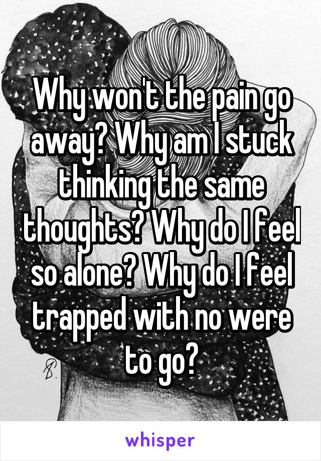 Why won't the pain go away? Why am I stuck thinking the same thoughts? Why do I feel so alone? Why do I feel trapped with no were to go?