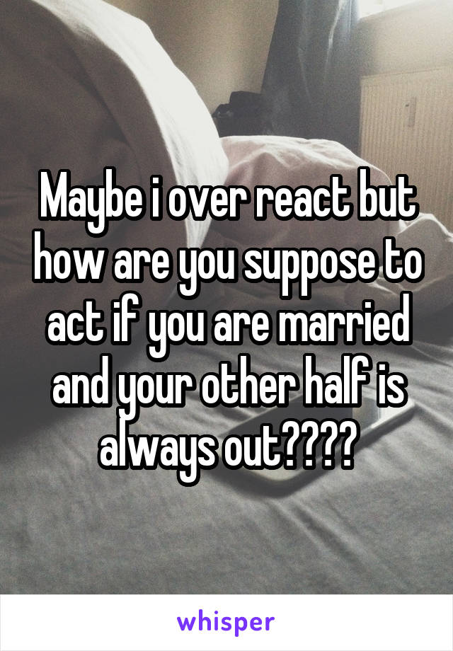 Maybe i over react but how are you suppose to act if you are married and your other half is always out????