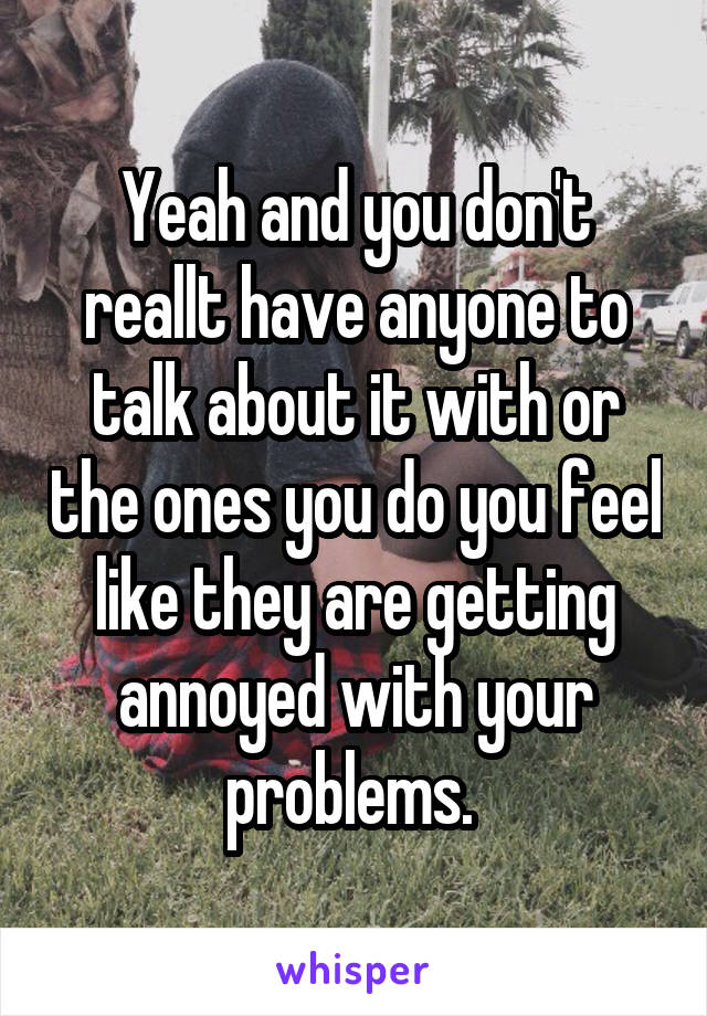 Yeah and you don't reallt have anyone to talk about it with or the ones you do you feel like they are getting annoyed with your problems. 