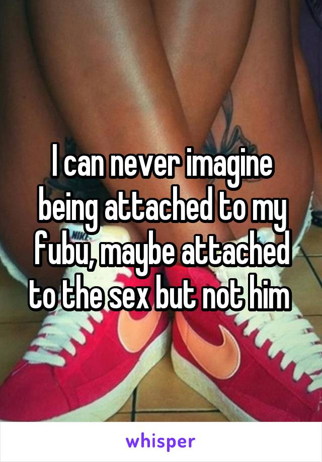 I can never imagine being attached to my fubu, maybe attached to the sex but not him 
