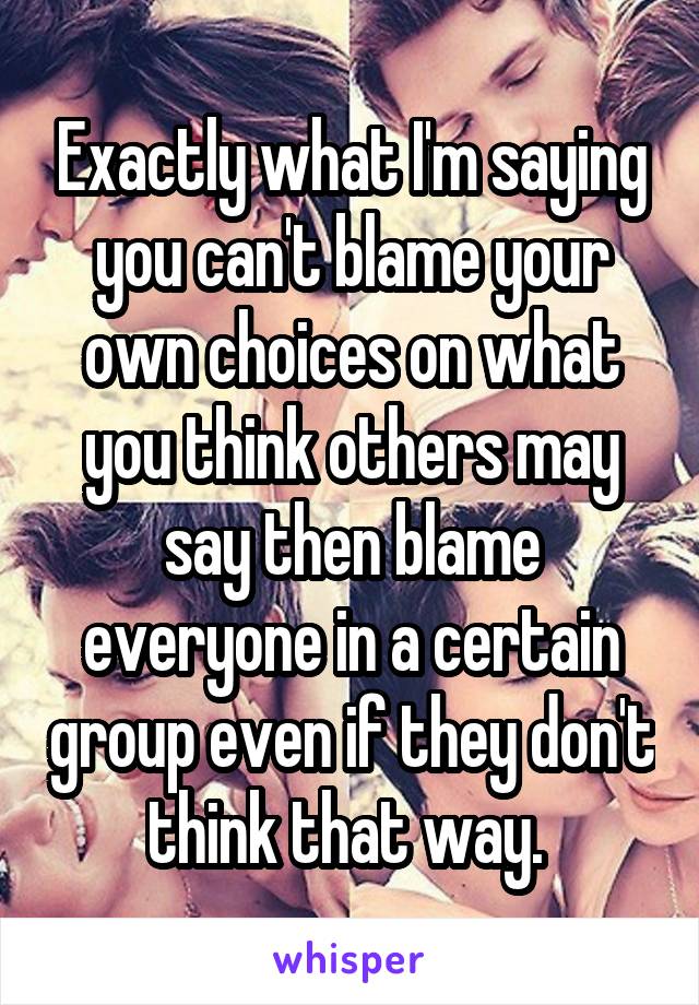 Exactly what I'm saying you can't blame your own choices on what you think others may say then blame everyone in a certain group even if they don't think that way. 