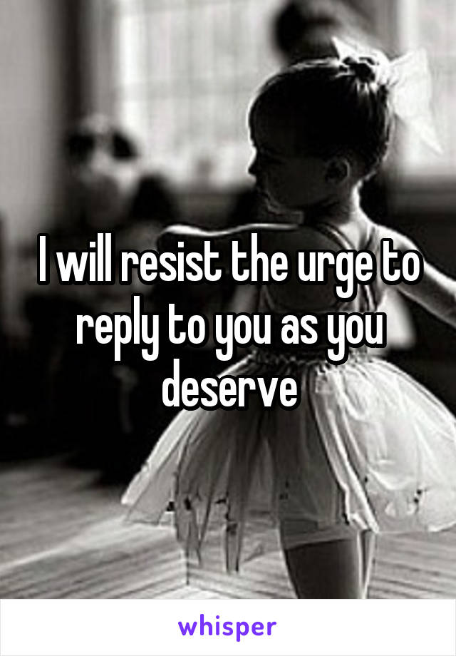 I will resist the urge to reply to you as you deserve