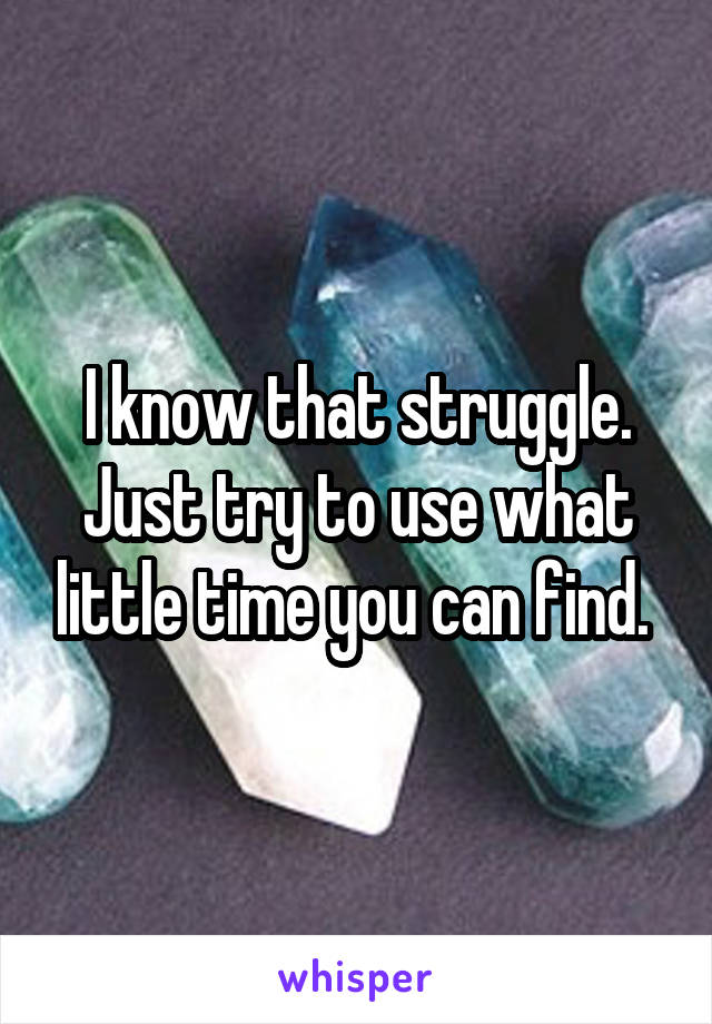 I know that struggle. Just try to use what little time you can find. 