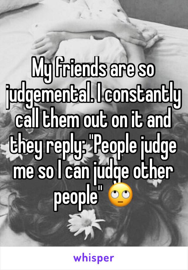 My friends are so judgemental. I constantly call them out on it and they reply: "People judge me so I can judge other people" 🙄