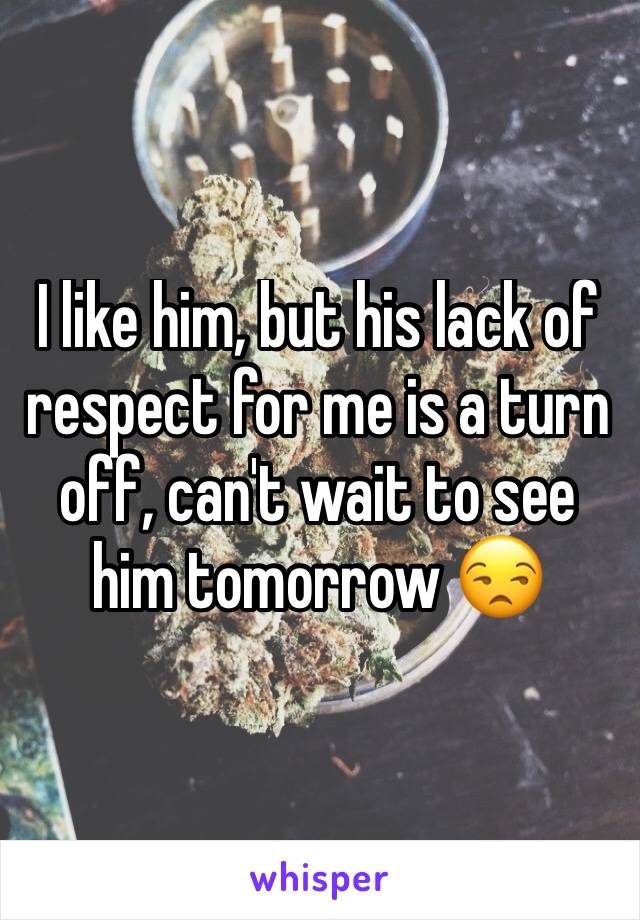 I like him, but his lack of respect for me is a turn off, can't wait to see him tomorrow 😒