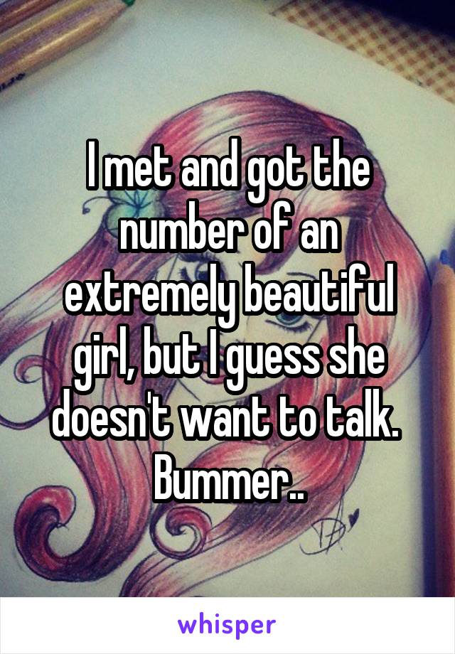 I met and got the number of an extremely beautiful girl, but I guess she doesn't want to talk.  Bummer..