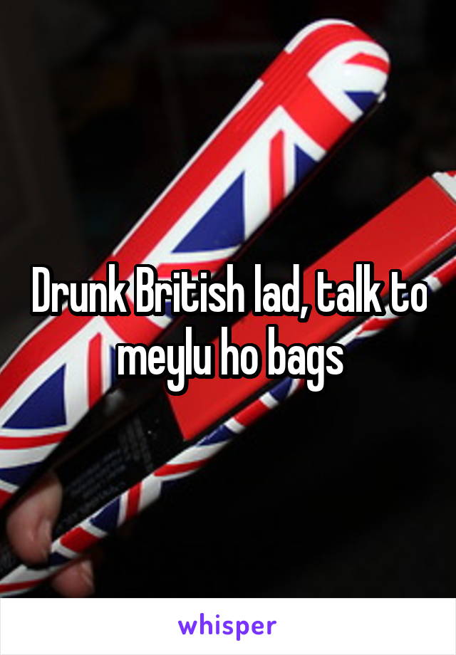Drunk British lad, talk to meylu ho bags