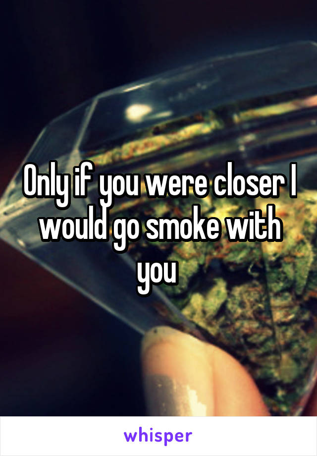 Only if you were closer I would go smoke with you 