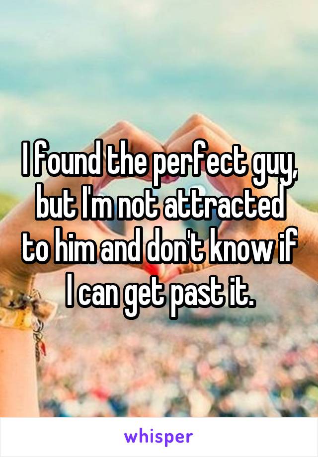 I found the perfect guy, but I'm not attracted to him and don't know if I can get past it.