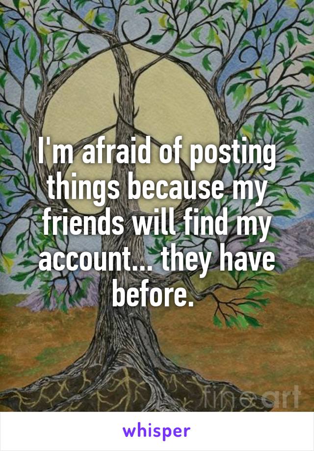 I'm afraid of posting things because my friends will find my account... they have before. 