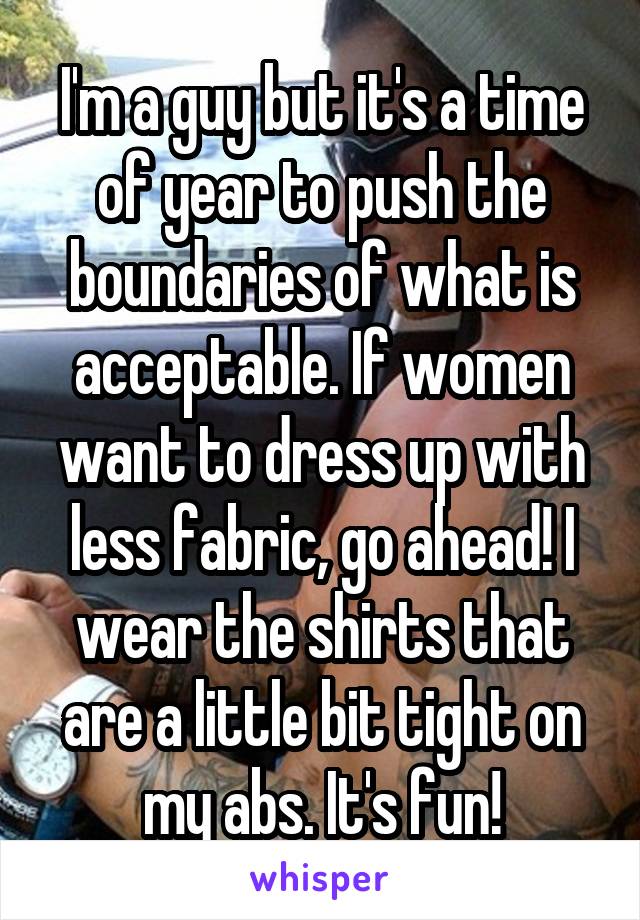 I'm a guy but it's a time of year to push the boundaries of what is acceptable. If women want to dress up with less fabric, go ahead! I wear the shirts that are a little bit tight on my abs. It's fun!