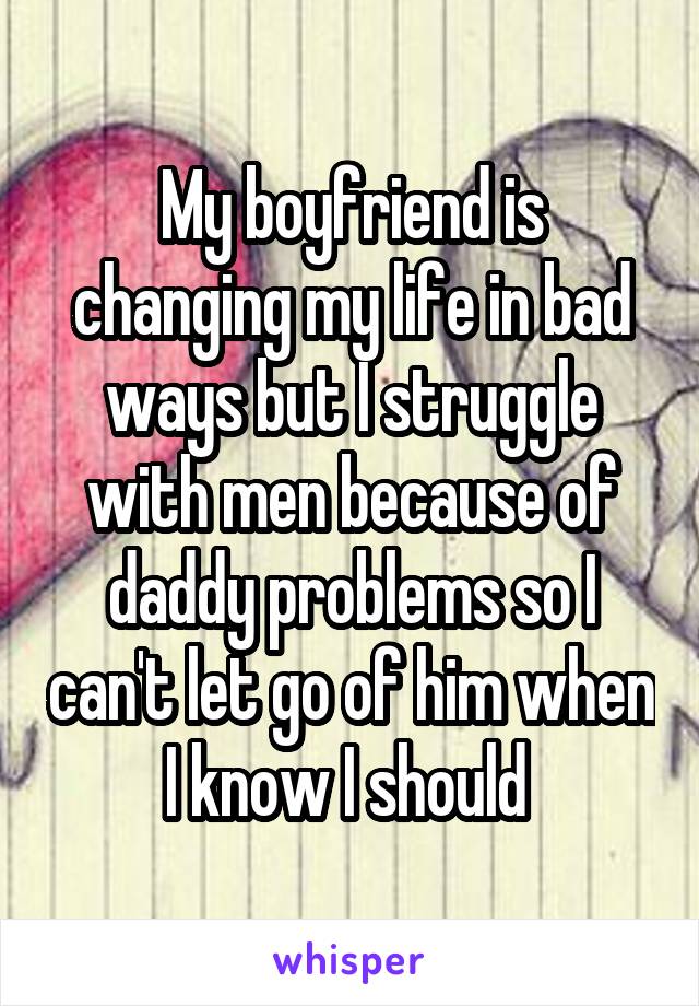 My boyfriend is changing my life in bad ways but I struggle with men because of daddy problems so I can't let go of him when I know I should 