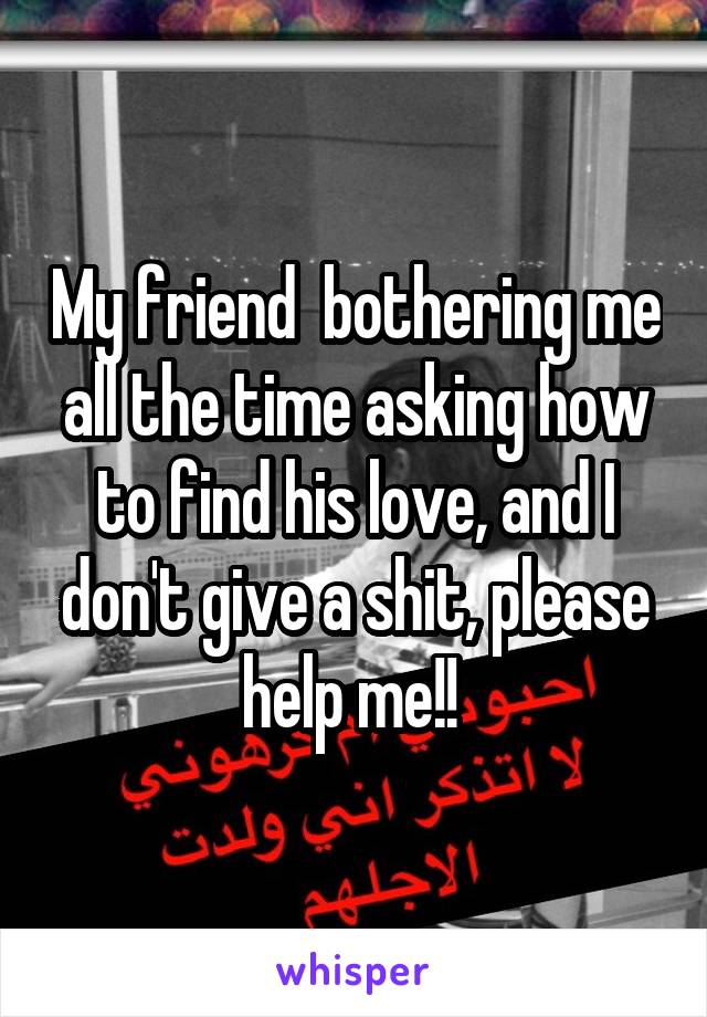 My friend  bothering me all the time asking how to find his love, and I don't give a shit, please help me!! 