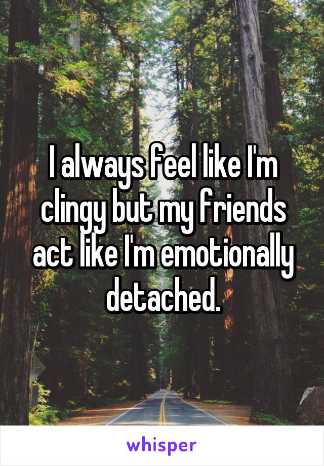 I always feel like I'm clingy but my friends act like I'm emotionally detached.