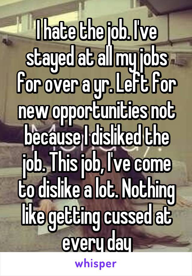 I hate the job. I've stayed at all my jobs for over a yr. Left for new opportunities not because I disliked the job. This job, I've come to dislike a lot. Nothing like getting cussed at every day