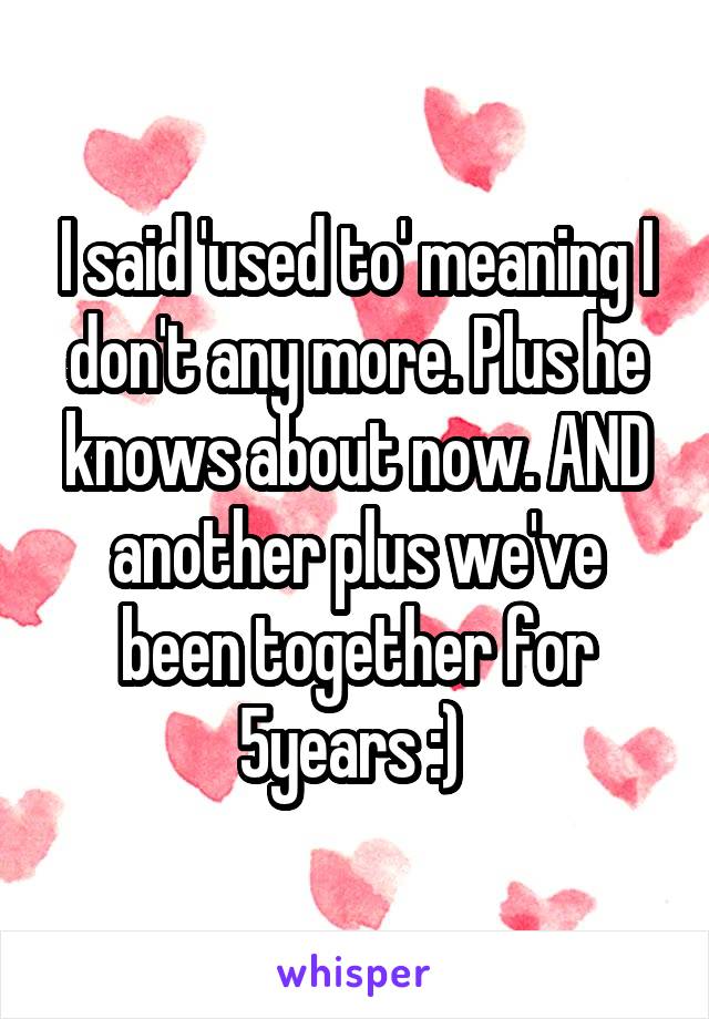 I said 'used to' meaning I don't any more. Plus he knows about now. AND another plus we've been together for 5years :) 