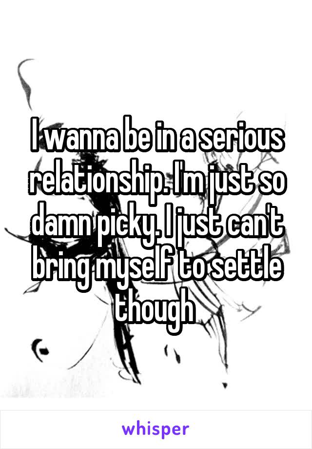 I wanna be in a serious relationship. I'm just so damn picky. I just can't bring myself to settle though 