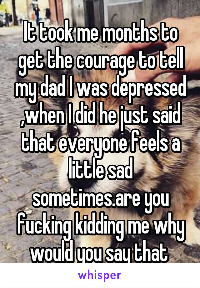 It took me months to get the courage to tell my dad I was depressed ,when I did he just said that everyone feels a little sad sometimes.are you fucking kidding me why would you say that 