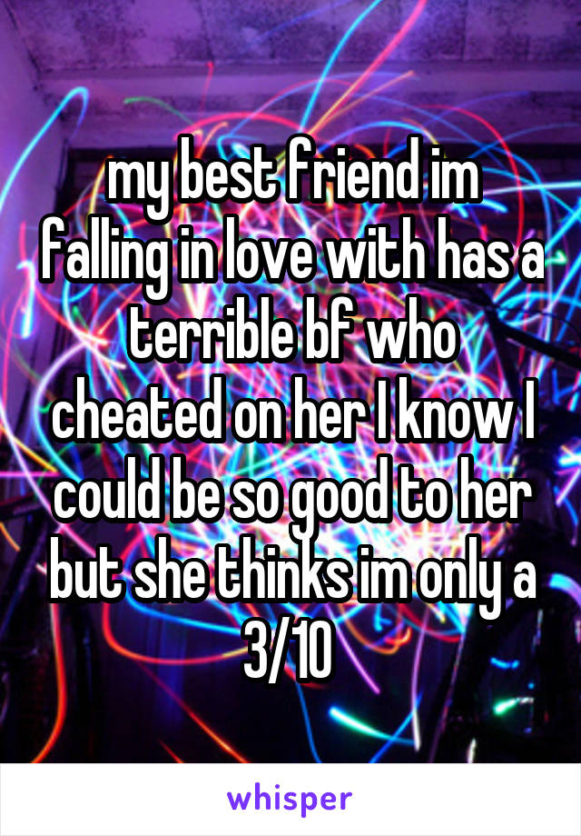 my best friend im falling in love with has a terrible bf who cheated on her I know I could be so good to her but she thinks im only a 3/10 