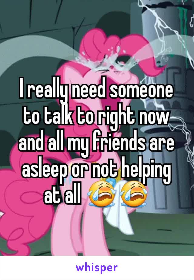 I really need someone to talk to right now and all my friends are asleep or not helping at all 😭😭