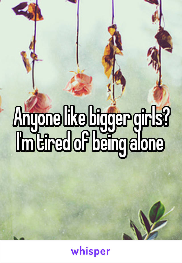 Anyone like bigger girls? I'm tired of being alone 