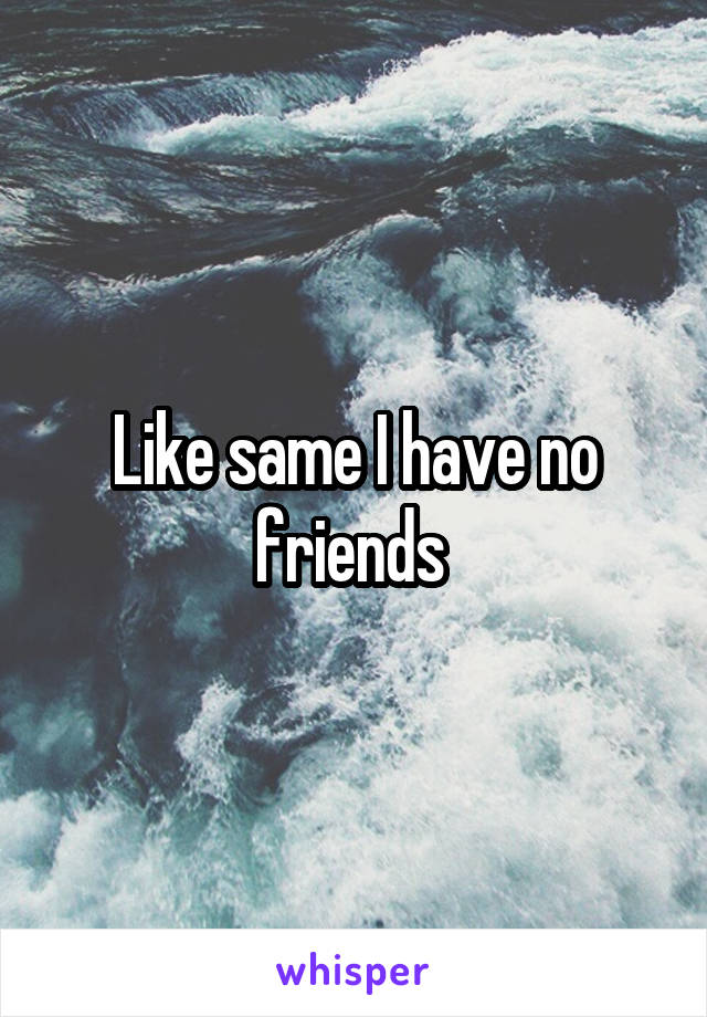 Like same I have no friends 