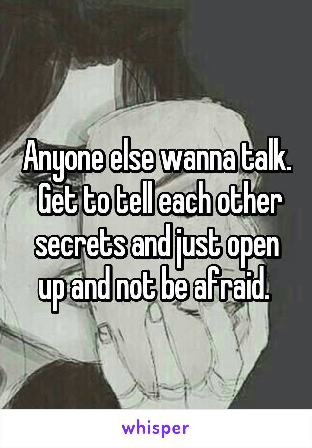 Anyone else wanna talk.  Get to tell each other secrets and just open up and not be afraid. 
