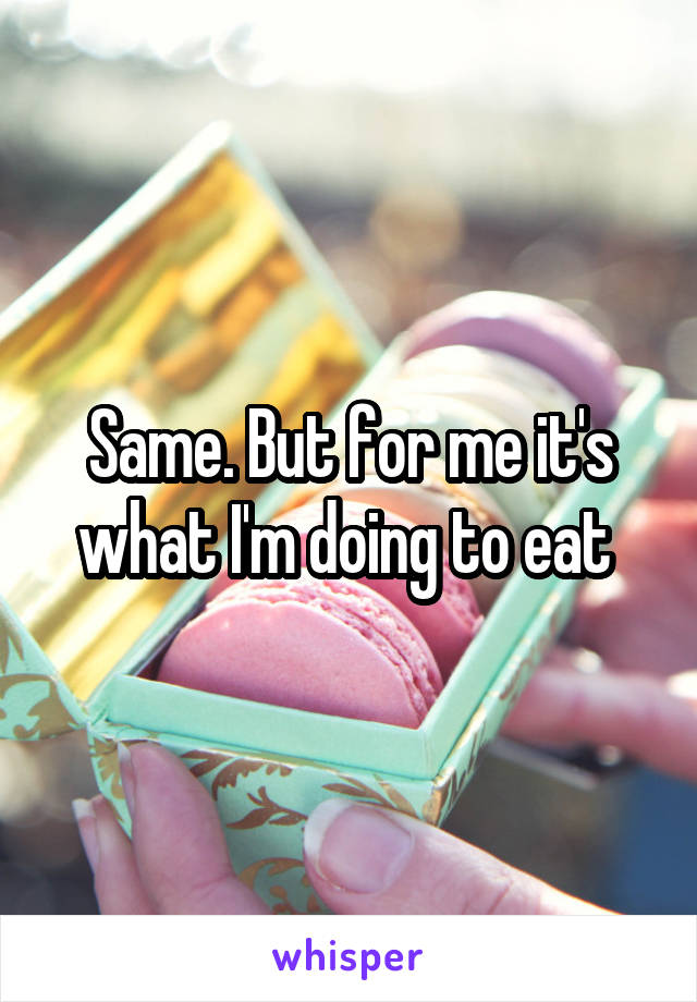 Same. But for me it's what I'm doing to eat 