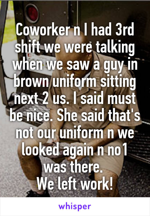 Coworker n I had 3rd shift we were talking when we saw a guy in brown uniform sitting next 2 us. I said must be nice. She said that's not our uniform n we looked again n no1 was there. 
We left work!