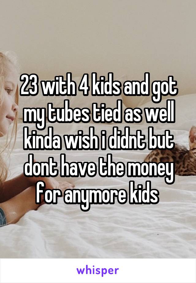 23 with 4 kids and got my tubes tied as well kinda wish i didnt but dont have the money for anymore kids 