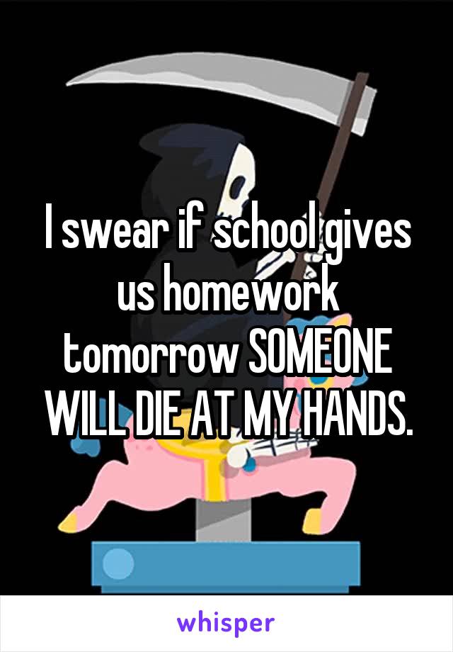 I swear if school gives us homework tomorrow SOMEONE WILL DIE AT MY HANDS.