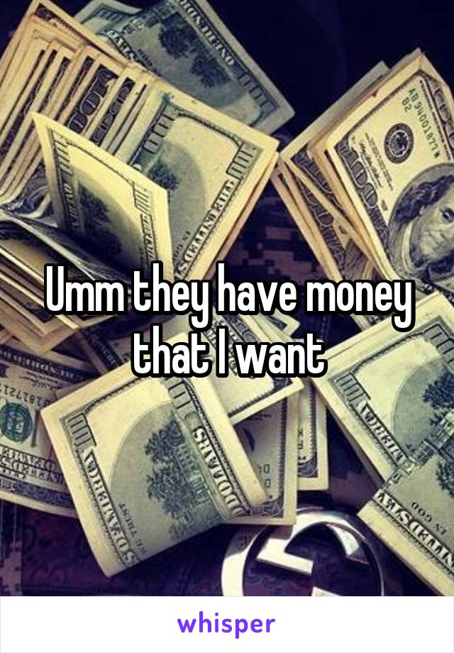 Umm they have money that I want
