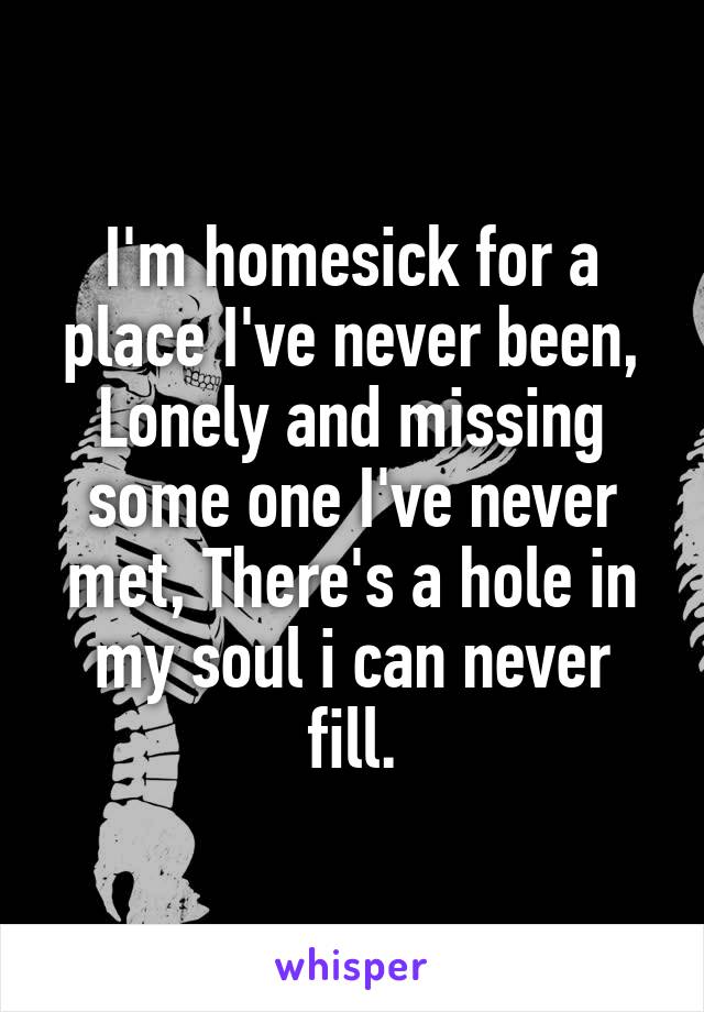 I'm homesick for a place I've never been, Lonely and missing some one I've never met, There's a hole in my soul i can never fill.