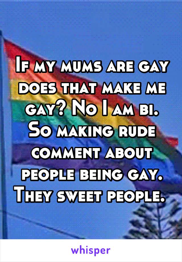 If my mums are gay does that make me gay? No I am bi. So making rude comment about people being gay. They sweet people. 