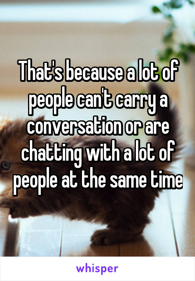 That's because a lot of people can't carry a conversation or are chatting with a lot of people at the same time 