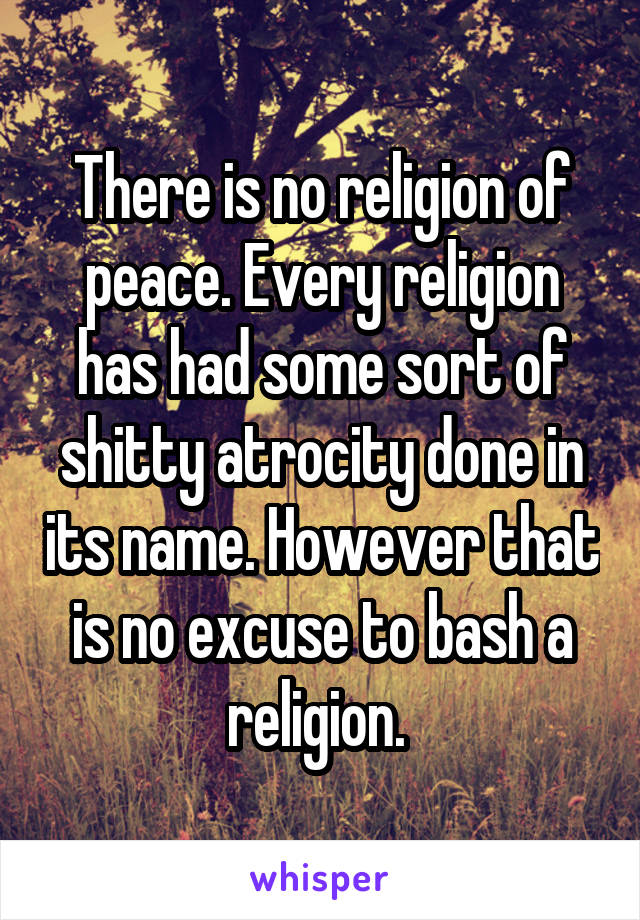There is no religion of peace. Every religion has had some sort of shitty atrocity done in its name. However that is no excuse to bash a religion. 