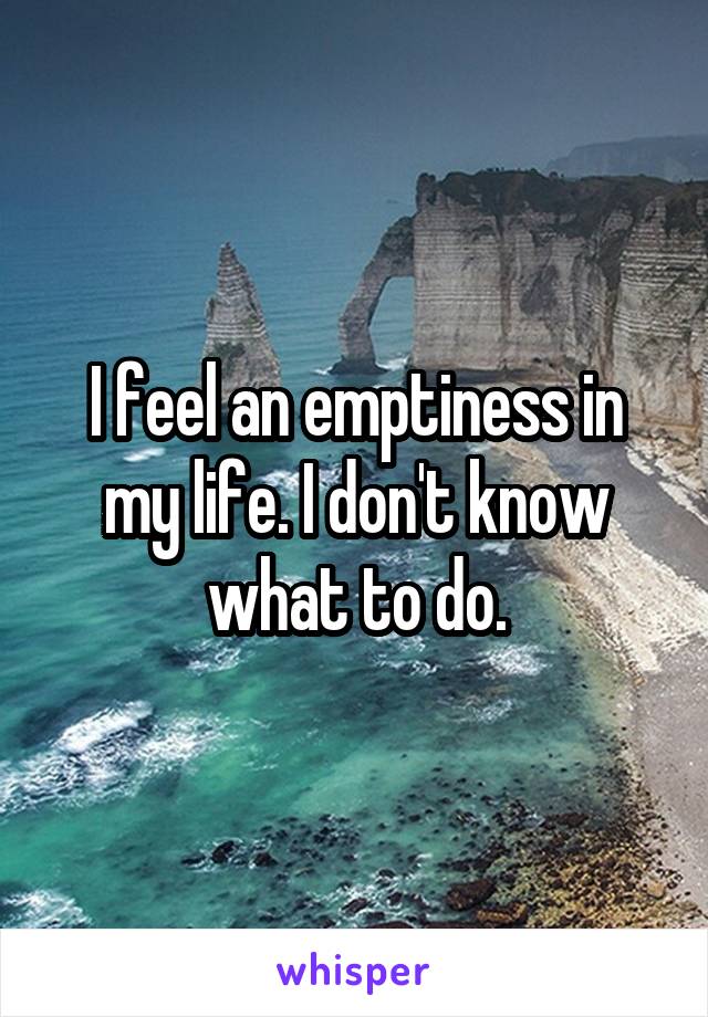 I feel an emptiness in my life. I don't know what to do.