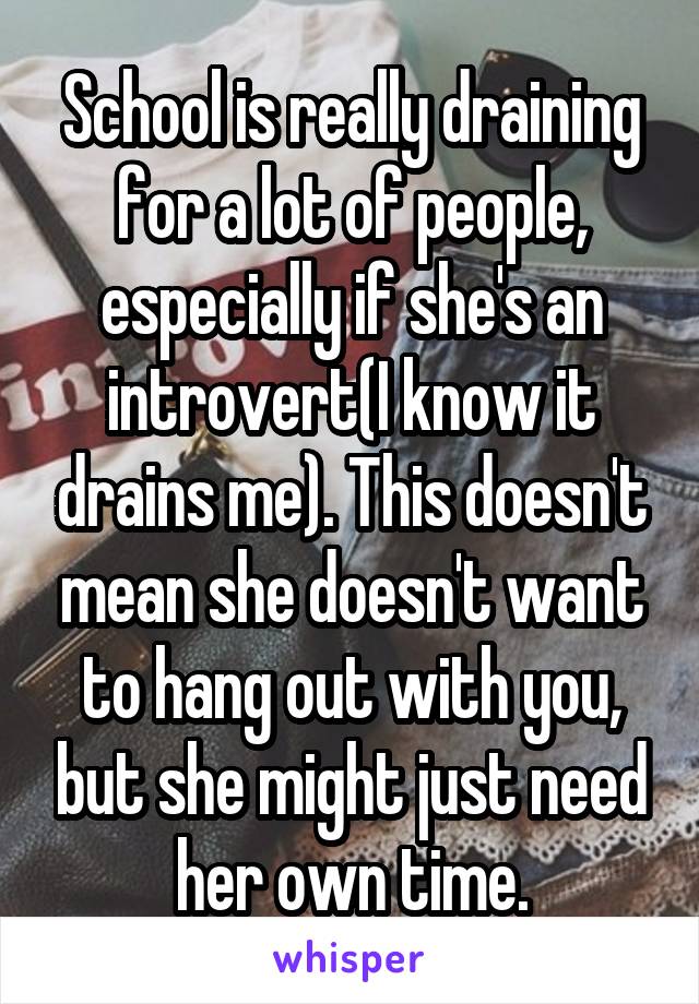 School is really draining for a lot of people, especially if she's an introvert(I know it drains me). This doesn't mean she doesn't want to hang out with you, but she might just need her own time.