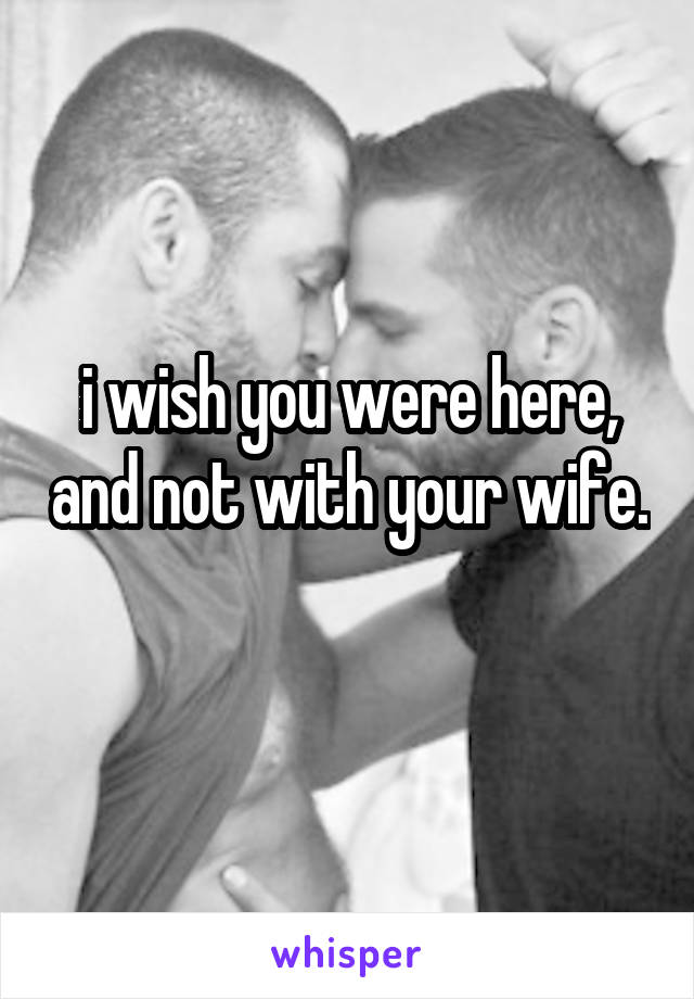 i wish you were here, and not with your wife. 