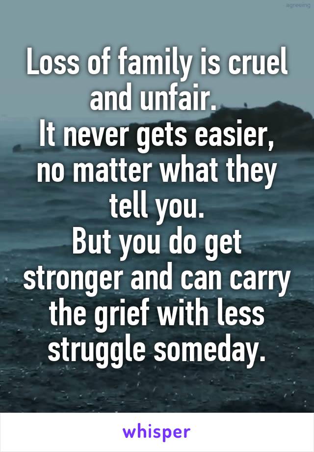 Loss of family is cruel and unfair. 
It never gets easier, no matter what they tell you.
But you do get stronger and can carry the grief with less struggle someday.
