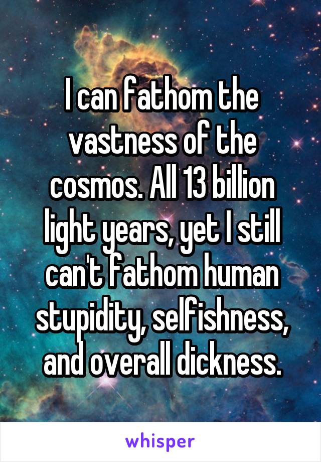 I can fathom the vastness of the cosmos. All 13 billion light years, yet I still can't fathom human stupidity, selfishness, and overall dickness.