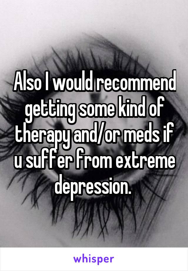 Also I would recommend getting some kind of therapy and/or meds if u suffer from extreme depression. 