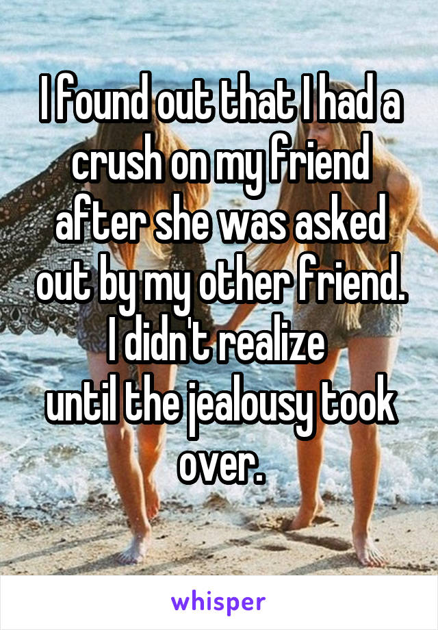 I found out that I had a crush on my friend after she was asked out by my other friend. I didn't realize 
until the jealousy took over.
