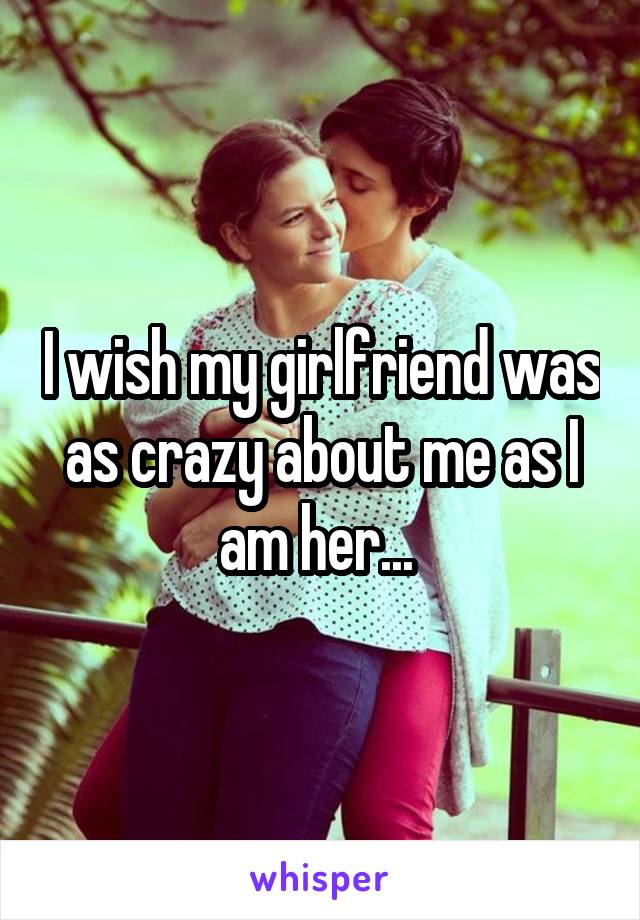 I wish my girlfriend was as crazy about me as I am her... 
