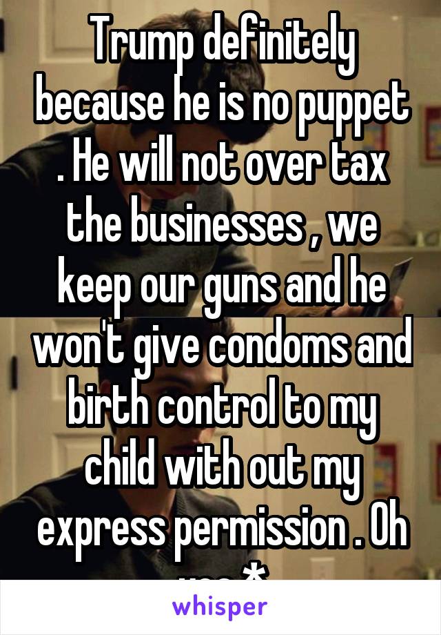 Trump definitely because he is no puppet . He will not over tax the businesses , we keep our guns and he won't give condoms and birth control to my child with out my express permission . Oh yea *