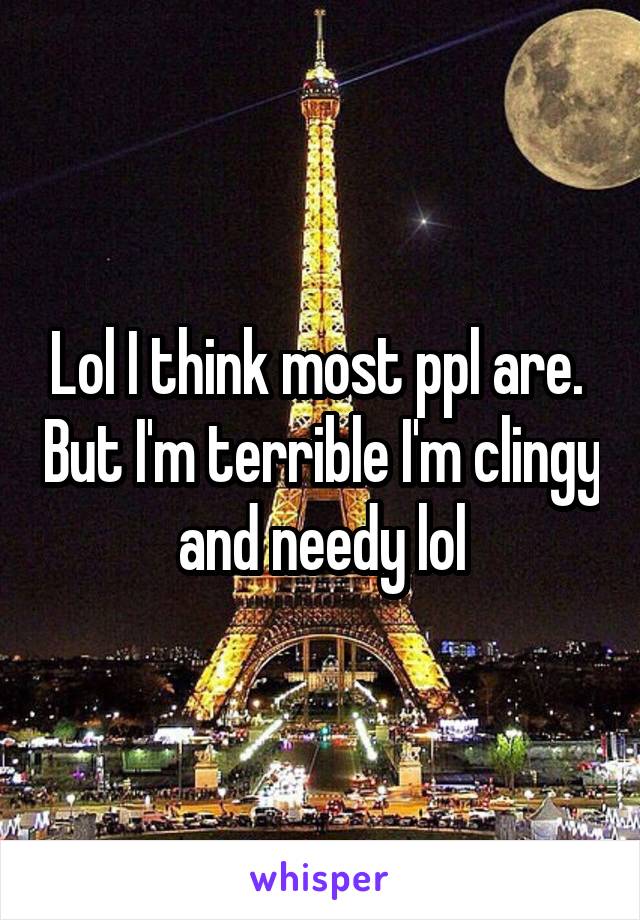 Lol I think most ppl are.  But I'm terrible I'm clingy and needy lol