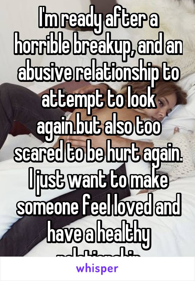 I'm ready after a horrible breakup, and an abusive relationship to attempt to look again.but also too scared to be hurt again. I just want to make someone feel loved and have a healthy relationship
